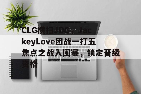 AG视讯官方网站-CLG横扫JDG，JackeyLove团战一打五焦点之战入围赛，锁定晋级资格的简单介绍